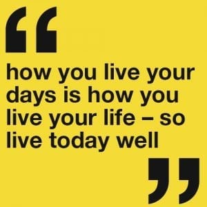 How you live your days is how you live your life – so live today well.